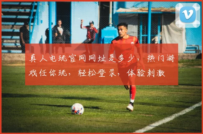 真人电玩官网网址是多少，热门游戏任你玩，轻松登录，体验刺激