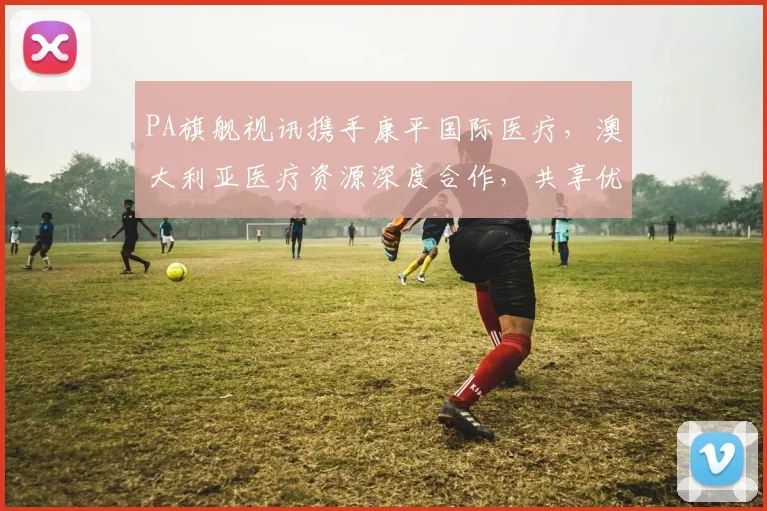 PA旗舰视讯携手康平国际医疗，澳大利亚医疗资源深度合作，共享优质医疗服务体验